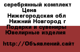 серебрянный комплект › Цена ­ 6 600 - Нижегородская обл., Нижний Новгород г. Подарки и сувениры » Ювелирные изделия   